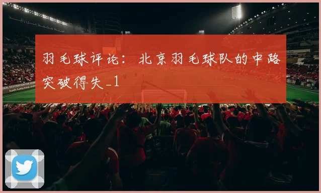 羽毛球评论：北京羽毛球队的中路突破得失_1