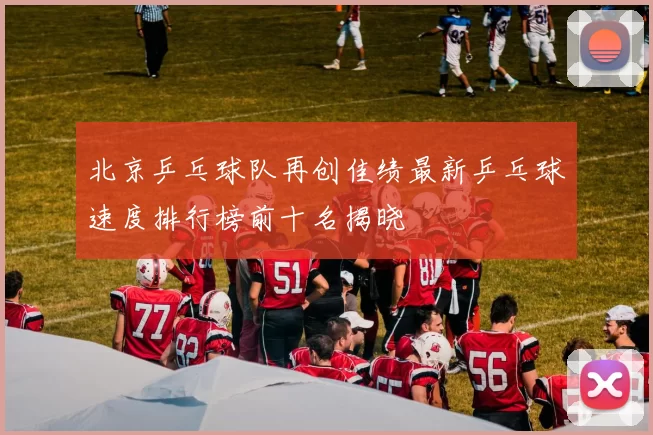 北京乒乓球队再创佳绩最新乒乓球速度排行榜前十名揭晓