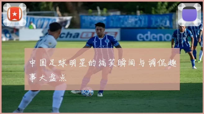 中国足球明星的搞笑瞬间与调侃趣事大盘点