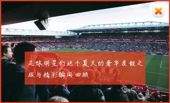 足球明星们这个夏天的奢华度假之旅与精彩瞬间回顾