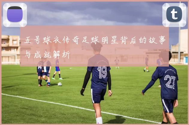 五号球衣传奇足球明星背后的故事与成就解析