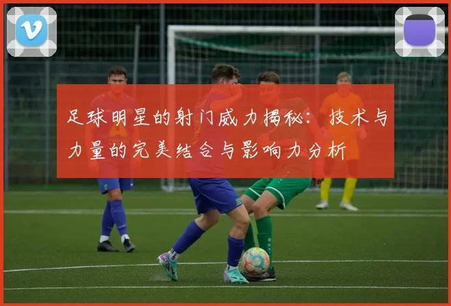 足球明星的射门威力揭秘：技术与力量的完美结合与影响力分析